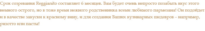 Срок созревания Reggianito составляет 6 месяцев. Вам будет очень непросто позабыть вкус этого немного острого, но в тоже время нежного родственника всеми любимого пармезана! Он подойдет и в качестве закуски к красному вину, и для создания Ваших кулинарных шедевров – например, ризотто или пасты!