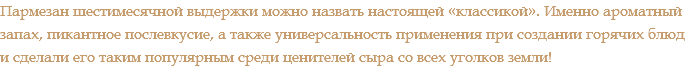 Пармезан шестимесячной выдержки можно назвать настоящей «классикой». Именно ароматный запах, пикантное послевкусие, а также универсальность применения при создании горячих блюд и сделали его таким популярным среди ценителей сыра со всех уголков земли!